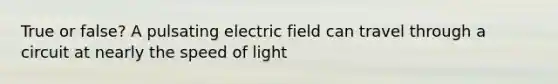 True or false? A pulsating electric field can travel through a circuit at nearly the speed of light