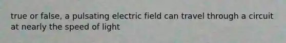 true or false, a pulsating electric field can travel through a circuit at nearly the speed of light