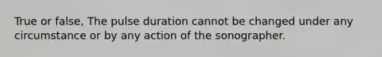 True or false, The pulse duration cannot be changed under any circumstance or by any action of the sonographer.