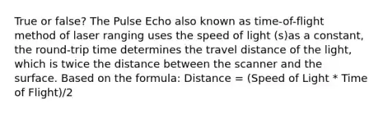 True or false? The Pulse Echo also known as time-of-flight method of laser ranging uses the speed of light (s)as a constant, the round-trip time determines the travel distance of the light, which is twice the distance between the scanner and the surface. Based on the formula: Distance = (Speed of Light * Time of Flight)/2