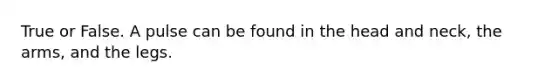 True or False. A pulse can be found in the head and neck, the arms, and the legs.