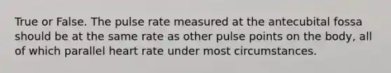 True or False. The pulse rate measured at the antecubital fossa should be at the same rate as other pulse points on the body, all of which parallel heart rate under most circumstances.