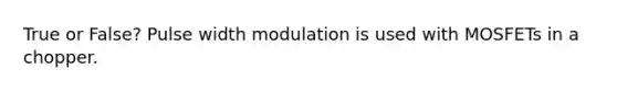 True or False? Pulse width modulation is used with MOSFETs in a chopper.