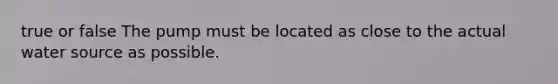 true or false The pump must be located as close to the actual water source as possible.