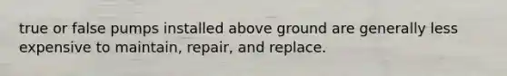 true or false pumps installed above ground are generally less expensive to maintain, repair, and replace.