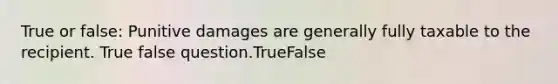 True or false: Punitive damages are generally fully taxable to the recipient. True false question.TrueFalse