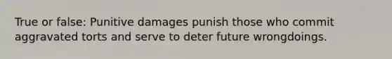 True or false: Punitive damages punish those who commit aggravated torts and serve to deter future wrongdoings.