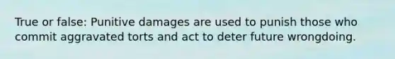 True or false: Punitive damages are used to punish those who commit aggravated torts and act to deter future wrongdoing.