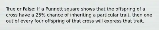 True or False: If a Punnett square shows that the offspring of a cross have a 25% chance of inheriting a particular trait, then one out of every four offspring of that cross will express that trait.