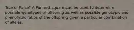 True or False? A Punnett square can be used to determine possible genotypes of offspring as well as possible genotypic and phenotypic ratios of the offspring given a particular combination of alleles.