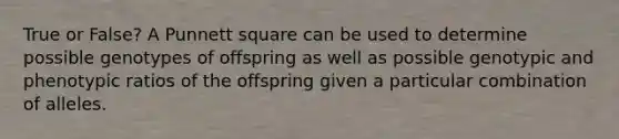 True or False? A Punnett square can be used to determine possible genotypes of offspring as well as possible genotypic and phenotypic ratios of the offspring given a particular combination of alleles.