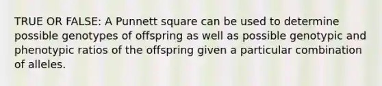 TRUE OR FALSE: A Punnett square can be used to determine possible genotypes of offspring as well as possible genotypic and phenotypic ratios of the offspring given a particular combination of alleles.