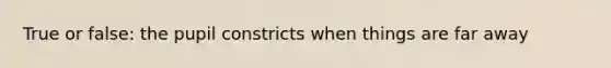 True or false: the pupil constricts when things are far away