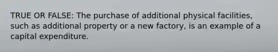 TRUE OR FALSE: The purchase of additional physical facilities, such as additional property or a new factory, is an example of a capital expenditure.