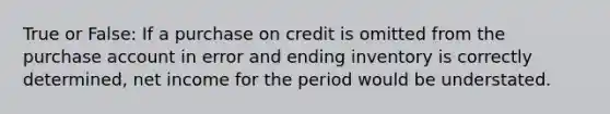 True or False: If a purchase on credit is omitted from the purchase account in error and ending inventory is correctly determined, net income for the period would be understated.