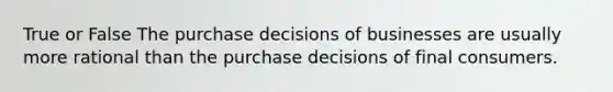 True or False The purchase decisions of businesses are usually more rational than the purchase decisions of final consumers.