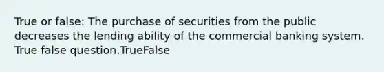 True or false: The purchase of securities from the public decreases the lending ability of the commercial banking system. True false question.TrueFalse