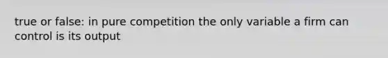 true or false: in pure competition the only variable a firm can control is its output