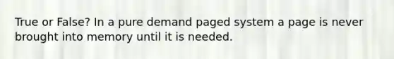 True or False? In a pure demand paged system a page is never brought into memory until it is needed.