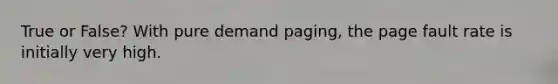 True or False? With pure demand paging, the page fault rate is initially very high.