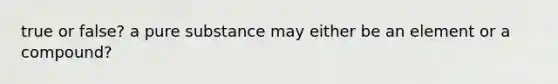 true or false? a pure substance may either be an element or a compound?