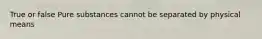 True or false Pure substances cannot be separated by physical means