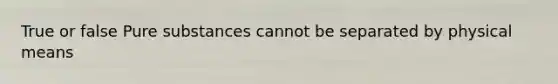 True or false Pure substances cannot be separated by physical means
