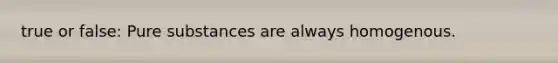 true or false: Pure substances are always homogenous.