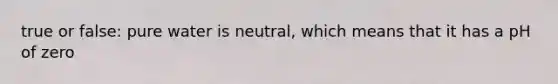 true or false: pure water is neutral, which means that it has a pH of zero