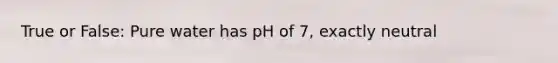 True or False: Pure water has pH of 7, exactly neutral