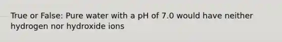 True or False: Pure water with a pH of 7.0 would have neither hydrogen nor hydroxide ions