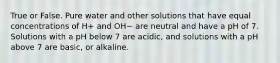 True or False. Pure water and other solutions that have equal concentrations of H+ and OH− are neutral and have a pH of 7. Solutions with a pH below 7 are acidic, and solutions with a pH above 7 are basic, or alkaline.