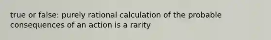 true or false: purely rational calculation of the probable consequences of an action is a rarity