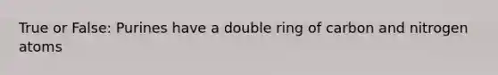 True or False: Purines have a double ring of carbon and nitrogen atoms