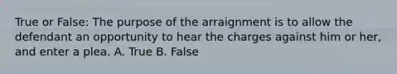 True or False: The purpose of the arraignment is to allow the defendant an opportunity to hear the charges against him or her, and enter a plea. A. True B. False