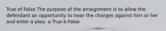 True of False The purpose of the arraignment is to allow the defendant an opportunity to hear the charges against him or her and enter a plea. a.True b.False