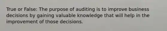 True or False: The purpose of auditing is to improve business decisions by gaining valuable knowledge that will help in the improvement of those decisions.