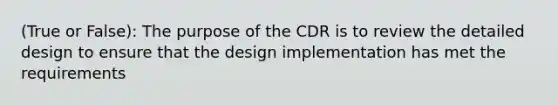 (True or False): The purpose of the CDR is to review the detailed design to ensure that the design implementation has met the requirements