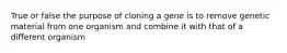 True or false the purpose of cloning a gene is to remove genetic material from one organism and combine it with that of a different organism