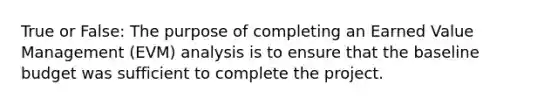 True or False: The purpose of completing an Earned Value Management (EVM) analysis is to ensure that the baseline budget was sufficient to complete the project.