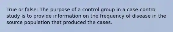 True or false: The purpose of a control group in a case-control study is to provide information on the frequency of disease in the source population that produced the cases.