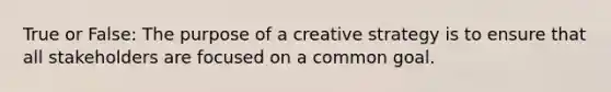 True or False: The purpose of a creative strategy is to ensure that all stakeholders are focused on a common goal.