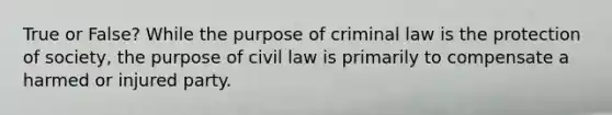 True or False? While the purpose of criminal law is the protection of society, the purpose of civil law is primarily to compensate a harmed or injured party.