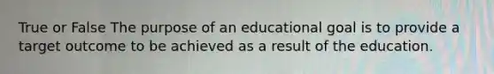 True or False The purpose of an educational goal is to provide a target outcome to be achieved as a result of the education.