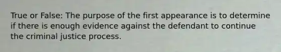 True or False: The purpose of the first appearance is to determine if there is enough evidence against the defendant to continue the criminal justice process.