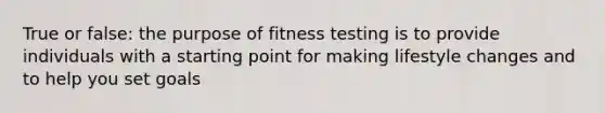 True or false: the purpose of fitness testing is to provide individuals with a starting point for making lifestyle changes and to help you set goals