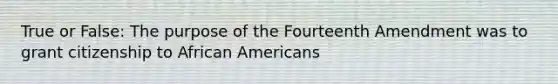 True or False: The purpose of the Fourteenth Amendment was to grant citizenship to <a href='https://www.questionai.com/knowledge/kktT1tbvGH-african-americans' class='anchor-knowledge'>african americans</a>