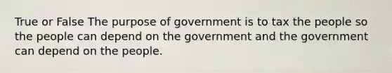 True or False The purpose of government is to tax the people so the people can depend on the government and the government can depend on the people.