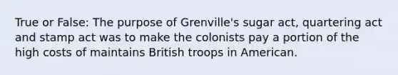 True or False: The purpose of Grenville's sugar act, quartering act and stamp act was to make the colonists pay a portion of the high costs of maintains British troops in American.