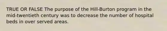 TRUE OR FALSE The purpose of the Hill-Burton program in the mid-twentieth century was to decrease the number of hospital beds in over served areas.